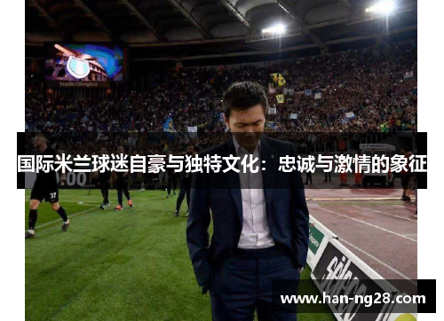 国际米兰球迷自豪与独特文化:忠诚与激情的象征 国际米兰球迷自豪与独特文化:忠诚与激情的象征