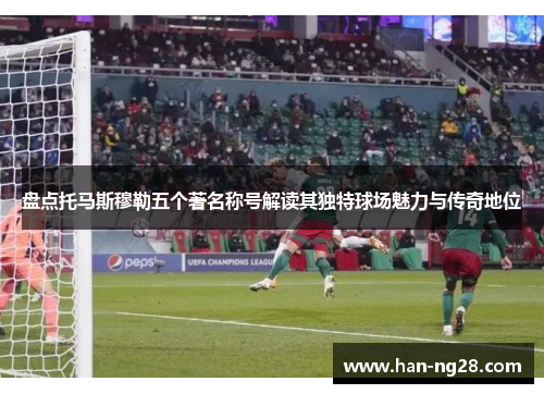 盘点托马斯穆勒五个著名称号解读其独特球场魅力与传奇地位