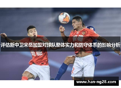 评估新中卫宋岳加盟对球队整体实力和防守体系的影响分析