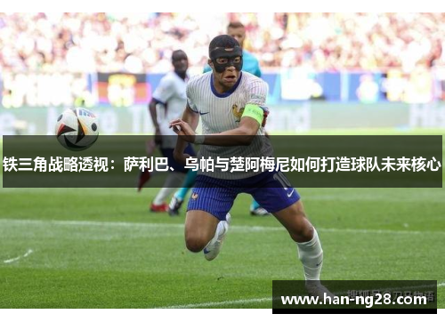 铁三角战略透视：萨利巴、乌帕与楚阿梅尼如何打造球队未来核心