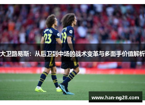 大卫路易斯:从后卫到中场的战术变革与多面手价值解析 大卫路易斯:从后卫到中场的战术变革与多面手价值解析