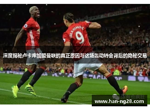 深度揭秘卢卡库加盟曼联的真正原因与这场轰动转会背后的隐秘交易 深度揭秘卢卡库加盟曼联的真正原因与这场轰动转会背后的隐秘交易