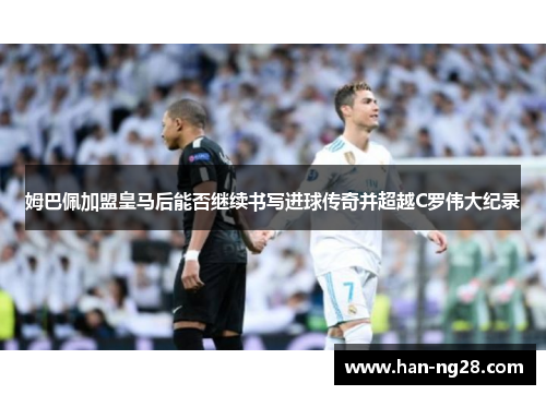 姆巴佩加盟皇马后能否继续书写进球传奇并超越C罗伟大纪录