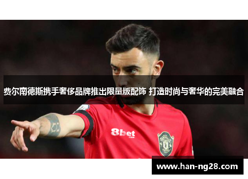 费尔南德斯携手奢侈品牌推出限量版配饰 打造时尚与奢华的完美融合