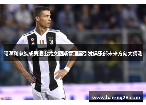 阿涅利家族成员退出尤文图斯管理层引发俱乐部未来方向大猜测